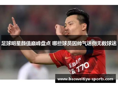 足球明星颜值巅峰盘点 哪些球员因帅气迷倒无数球迷