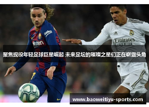 聚焦现役年轻足球巨星崛起 未来足坛的璀璨之星们正在崭露头角