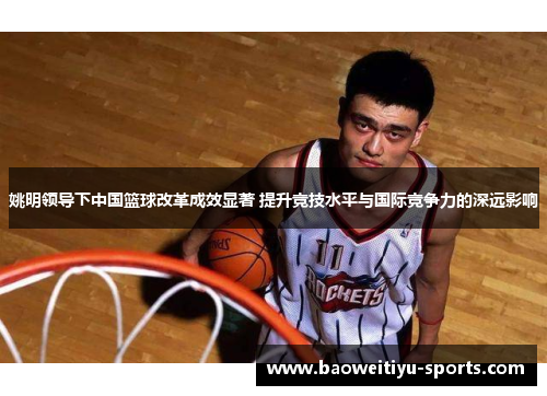 姚明领导下中国篮球改革成效显著 提升竞技水平与国际竞争力的深远影响
