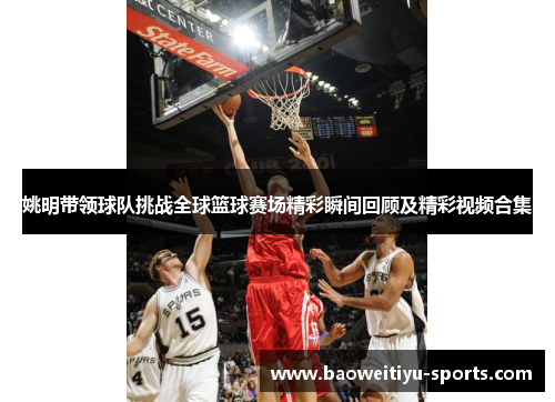 姚明带领球队挑战全球篮球赛场精彩瞬间回顾及精彩视频合集
