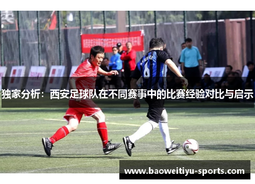 独家分析：西安足球队在不同赛事中的比赛经验对比与启示