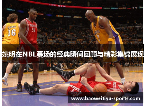 姚明在NBL赛场的经典瞬间回顾与精彩集锦展现
