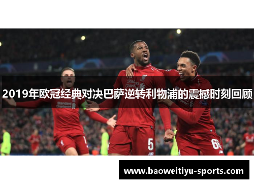 2019年欧冠经典对决巴萨逆转利物浦的震撼时刻回顾