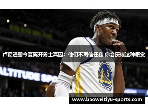 卢尼透露今夏离开勇士真因：他们不再信任我 你会厌倦这种感觉